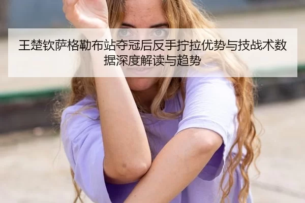 王楚钦萨格勒布站夺冠后反手拧拉优势与技战术数据深度解读与趋势
