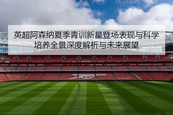 英超阿森纳夏季青训新星登场表现与科学培养全景深度解析与未来展望